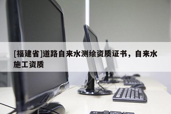 [福建省]道路自來水測繪資質證書，自來水施工資質
