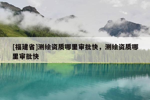 [福建省]測繪資質哪里審批快，測繪資質哪里審批快