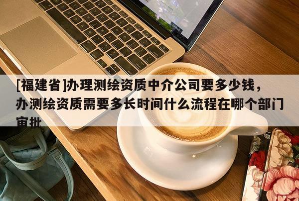 [福建省]辦理測繪資質中介公司要多少錢，辦測繪資質需要多長時間什么流程在哪個部門審批