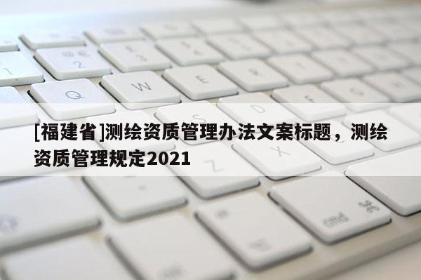 [福建省]測繪資質管理辦法文案標題，測繪資質管理規定2021