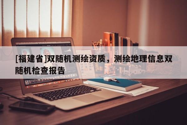 [福建省]雙隨機測繪資質，測繪地理信息雙隨機檢查報告