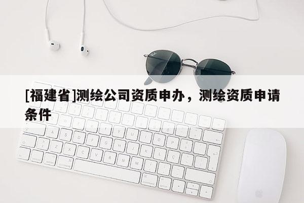 [福建省]測繪公司資質申辦，測繪資質申請條件
