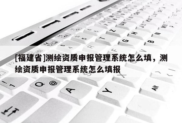 [福建省]測繪資質申報管理系統怎么填，測繪資質申報管理系統怎么填報