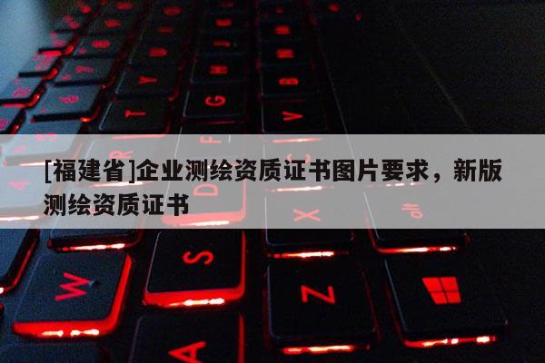 [福建省]企業測繪資質證書圖片要求，新版測繪資質證書
