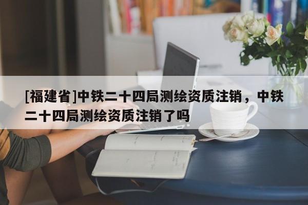 [福建省]中鐵二十四局測繪資質注銷，中鐵二十四局測繪資質注銷了嗎