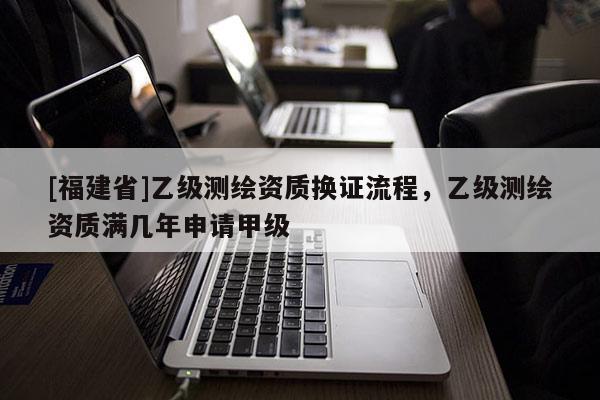 [福建省]乙級測繪資質(zhì)換證流程，乙級測繪資質(zhì)滿幾年申請甲級