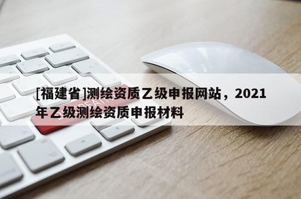 [福建省]測繪資質(zhì)乙級申報網(wǎng)站，2021年乙級測繪資質(zhì)申報材料