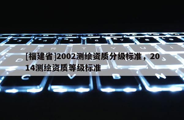[福建省]2002測繪資質(zhì)分級標(biāo)準(zhǔn)，2014測繪資質(zhì)等級標(biāo)準(zhǔn)