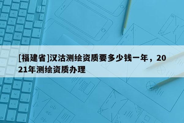 [福建省]漢沽測(cè)繪資質(zhì)要多少錢一年，2021年測(cè)繪資質(zhì)辦理