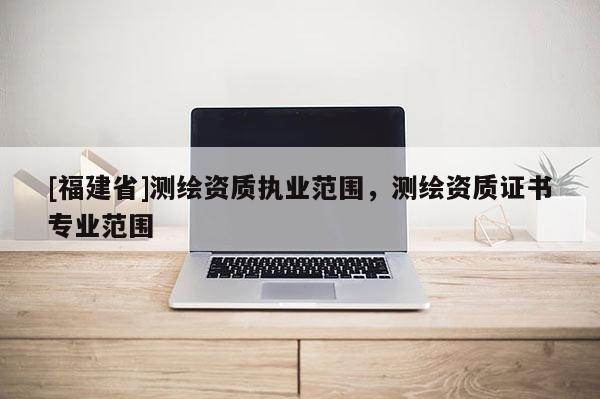 [福建省]測繪資質(zhì)執(zhí)業(yè)范圍，測繪資質(zhì)證書專業(yè)范圍
