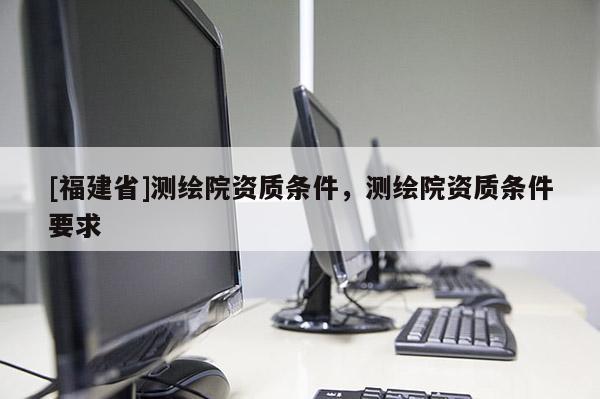 [福建省]測繪院資質條件，測繪院資質條件要求