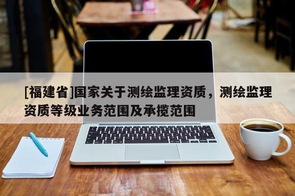 [福建省]國家關于測繪監理資質，測繪監理資質等級業務范圍及承攬范圍