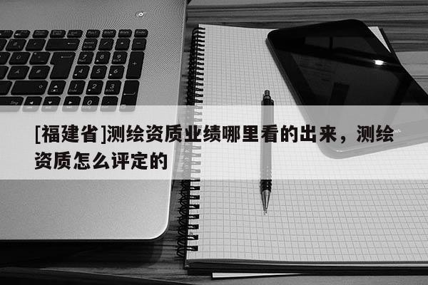 [福建省]測繪資質業績哪里看的出來，測繪資質怎么評定的