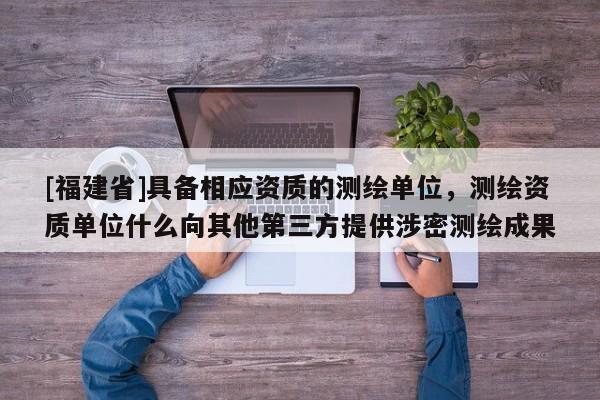 [福建省]具備相應(yīng)資質(zhì)的測繪單位，測繪資質(zhì)單位什么向其他第三方提供涉密測繪成果