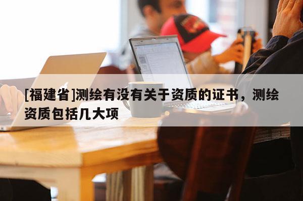[福建省]測繪有沒有關于資質的證書，測繪資質包括幾大項