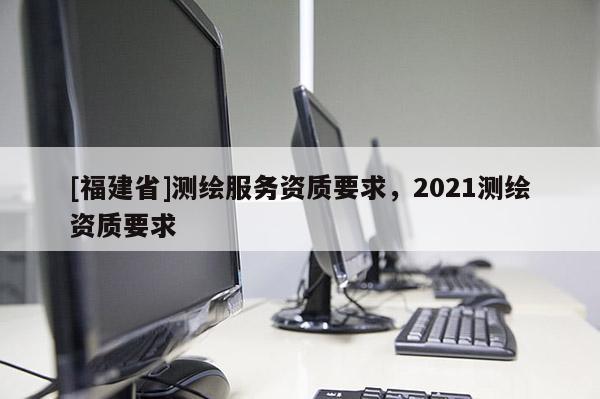 [福建省]測繪服務資質要求，2021測繪資質要求