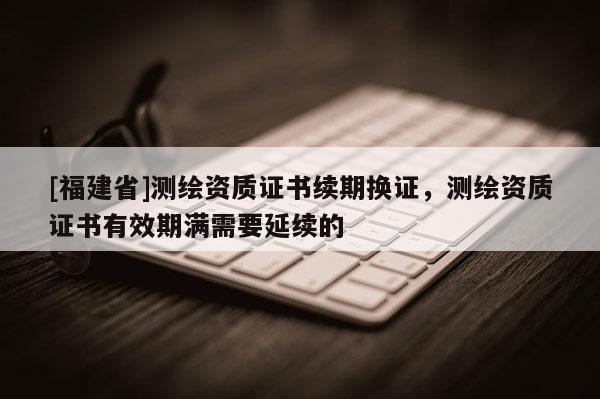 [福建省]測(cè)繪資質(zhì)證書(shū)續(xù)期換證，測(cè)繪資質(zhì)證書(shū)有效期滿需要延續(xù)的