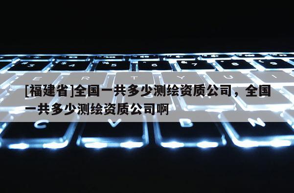 [福建省]全國一共多少測繪資質公司，全國一共多少測繪資質公司啊