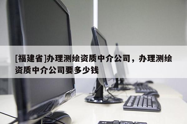 [福建省]辦理測繪資質(zhì)中介公司，辦理測繪資質(zhì)中介公司要多少錢
