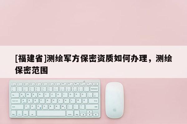 [福建省]測(cè)繪軍方保密資質(zhì)如何辦理，測(cè)繪保密范圍