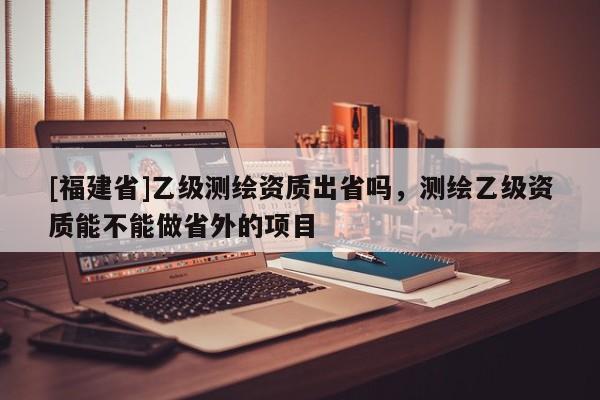 [福建省]乙級測繪資質出省嗎，測繪乙級資質能不能做省外的項目