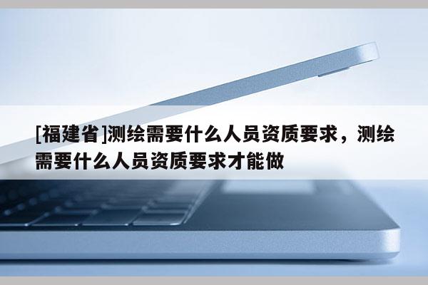 [福建省]測繪需要什么人員資質要求，測繪需要什么人員資質要求才能做