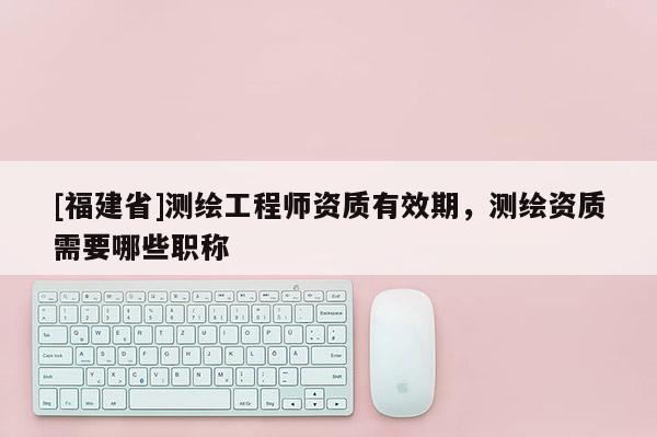 [福建省]測繪工程師資質有效期，測繪資質需要哪些職稱