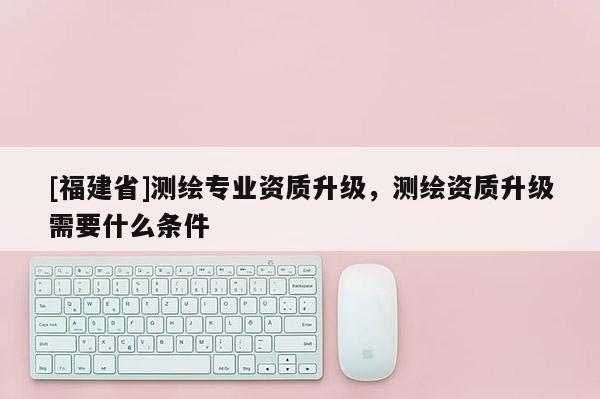 [福建省]測繪專業資質升級，測繪資質升級需要什么條件