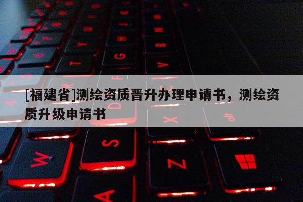 [福建省]測(cè)繪資質(zhì)晉升辦理申請(qǐng)書(shū)，測(cè)繪資質(zhì)升級(jí)申請(qǐng)書(shū)