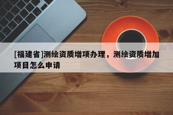[福建省]測繪資質(zhì)增項(xiàng)辦理，測繪資質(zhì)增加項(xiàng)目怎么申請