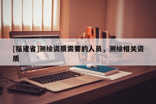 [福建省]測繪資質需要的人員，測繪相關資質