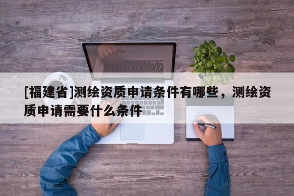 [福建省]測繪資質申請條件有哪些，測繪資質申請需要什么條件