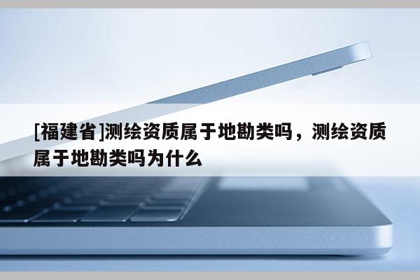 [福建省]測繪資質屬于地勘類嗎，測繪資質屬于地勘類嗎為什么