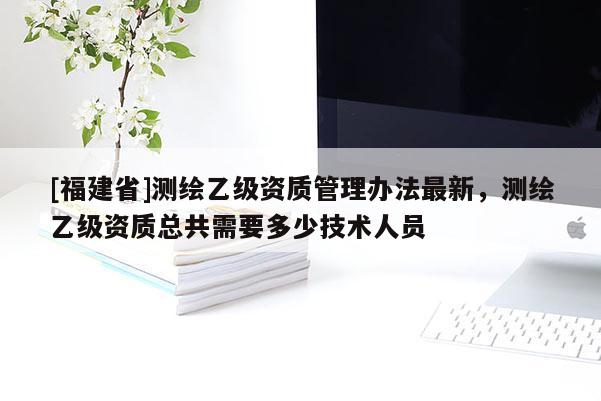 [福建省]測(cè)繪乙級(jí)資質(zhì)管理辦法最新，測(cè)繪乙級(jí)資質(zhì)總共需要多少技術(shù)人員