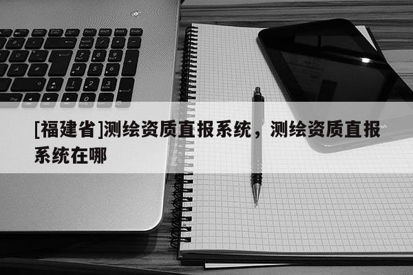 [福建省]測繪資質(zhì)直報(bào)系統(tǒng)，測繪資質(zhì)直報(bào)系統(tǒng)在哪