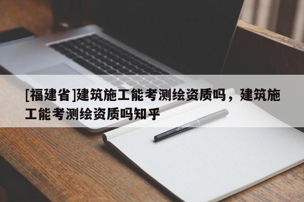 [福建省]建筑施工能考測繪資質(zhì)嗎，建筑施工能考測繪資質(zhì)嗎知乎