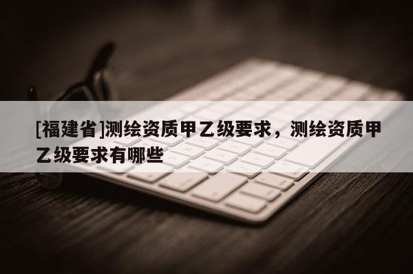 [福建省]測繪資質甲乙級要求，測繪資質甲乙級要求有哪些
