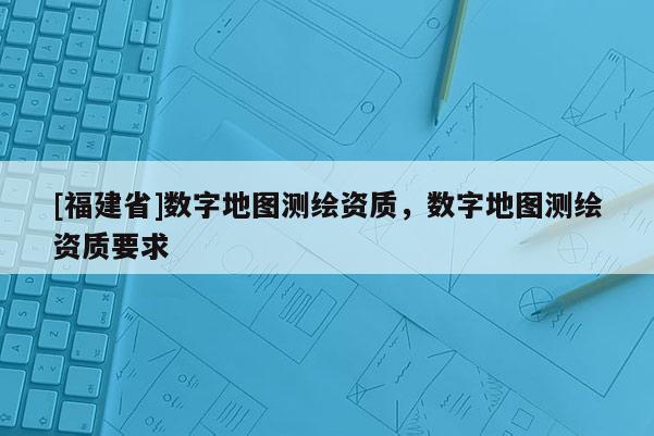 [福建省]數字地圖測繪資質，數字地圖測繪資質要求