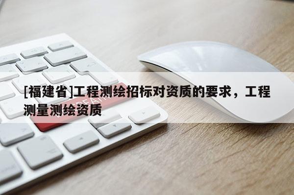 [福建省]工程測繪招標對資質的要求，工程測量測繪資質