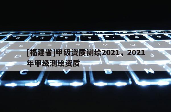 [福建省]甲級資質測繪2021，2021年甲級測繪資質