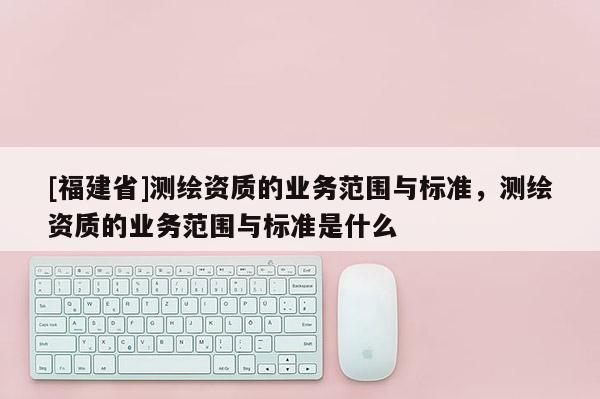 [福建省]測繪資質的業務范圍與標準，測繪資質的業務范圍與標準是什么