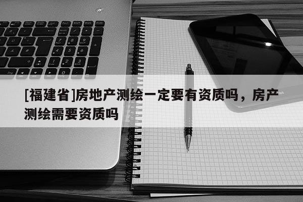 [福建省]房地產測繪一定要有資質嗎，房產測繪需要資質嗎