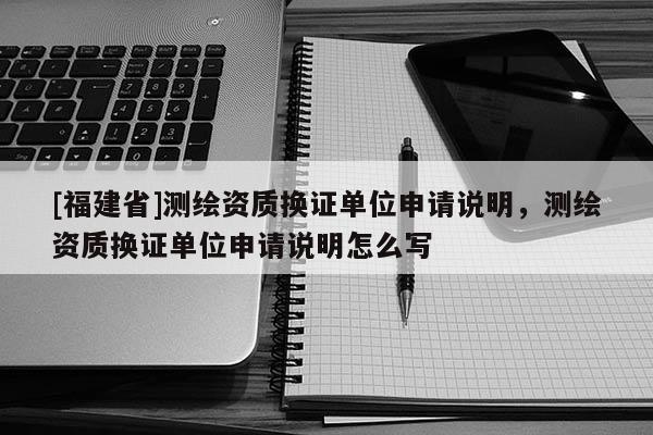 [福建省]測繪資質換證單位申請說明，測繪資質換證單位申請說明怎么寫