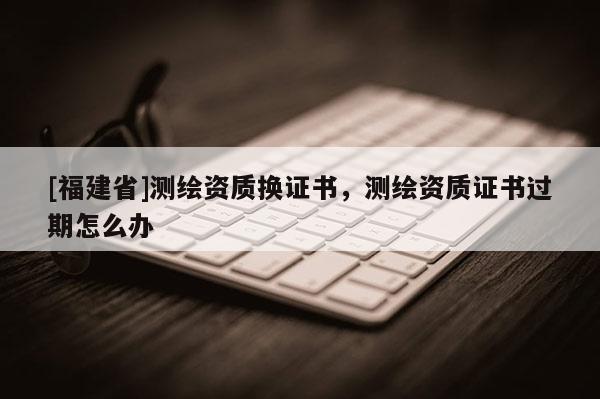[福建省]測繪資質(zhì)換證書，測繪資質(zhì)證書過期怎么辦
