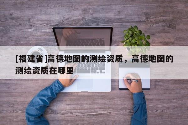 [福建省]高德地圖的測繪資質，高德地圖的測繪資質在哪里