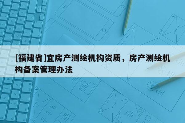 [福建省]宜房產測繪機構資質，房產測繪機構備案管理辦法