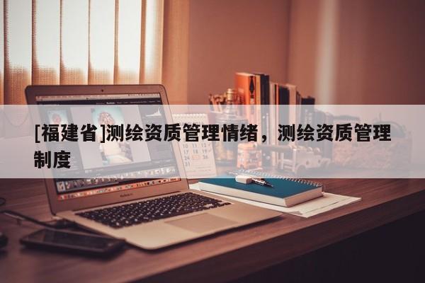 [福建省]測繪資質管理情緒，測繪資質管理制度
