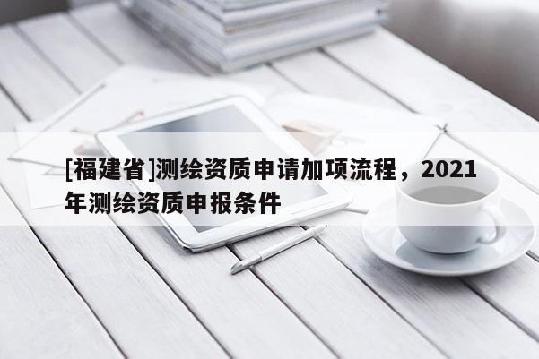 [福建省]測繪資質(zhì)申請加項流程，2021年測繪資質(zhì)申報條件