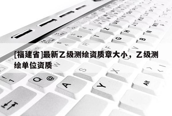 [福建省]最新乙級測繪資質章大小，乙級測繪單位資質