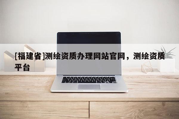 [福建省]測繪資質(zhì)辦理網(wǎng)站官網(wǎng)，測繪資質(zhì)平臺
